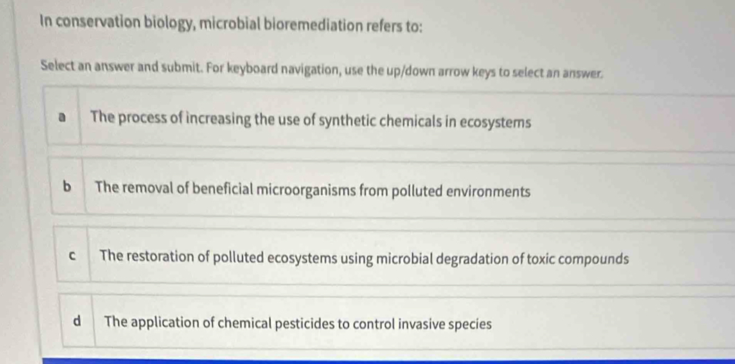 In conservation biology, microbial bioremediation refers to:
Select an answer and submit. For keyboard navigation, use the up/down arrow keys to select an answer.
a The process of increasing the use of synthetic chemicals in ecosystems
b The removal of beneficial microorganisms from polluted environments
c The restoration of polluted ecosystems using microbial degradation of toxic compounds
d The application of chemical pesticides to control invasive species