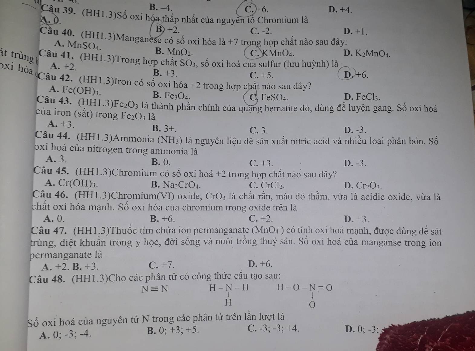 (1
B. -4. C.)+6. D. +4.
Câu 39. (HH1.3)Số oxi hóa thấp nhất của nguyền tố Chromium là
A. 0.
B) +2. C. -2. D. +1.
Câu 40. (HH1.3)Manganese có số oxi hóa 1dot a+7 trong hợp chất nào sau đây:
A. M ns SO_4.
B. MnO_2. C. KMn O. 4 D. K_2MnO A
át trùng 
Câu 41. (HH1.3)Trong hợp chất SO_3 , số oxi hoá của sulfur (lưu huỳnh) là
A. +2.
B. +3 D. +6.
C. +5.
bxi hóa Câu 42. (HH1.3)Iron có số oxi hdelta a+2 trong hợp chất nào sau đây?
A. F e(OH)_3.
B. Fe_3O_4. D. F eC1eC1_
C. FeSO_4.
Câu 43. (HH1.3)l Fe_2O_3 là thành phần chính của quặng hematite đỏ, dùng để luyện gang. Số oxi hoá
của iron (sắt) trong Fe_2O_3 là
A. +3. C. 3. D. -3.
B. 3+.
Câu 44. (HH1.3)Ammonia (NH_3) là nguyên liệu để sản xuất nitric acid và nhiều loại phân bón. Số
oxi hoá của nitrogen trong ammonia là
A. 3. D. -3.
B. 0. C. +3.
Câu 45. (HH1.3)Chromium có số oxi hoá +2 trong hợp chất nào sau đây?
A. Cr(OH)_3. B. Na_2CrO_4. C. CrCl_2. D. Cr_2O_3.
Câu 46. (HH1.3)Chromium(VI) oxide, CrO_3 là chất rắn, màu đỏ thẫm, vừa là acidic oxide, vừa là
chất oxi hóa mạnh. Số oxi hóa của chromium trong oxide trên là
A. 0. B. +6. C. +2. D. +3.
Câu 47. (HH1.3)Thuốc tím chứa ion permanganate (MnO_4^-) O có tính oxi hoá mạnh, được dùng để sát
trùng, diệt khuẩn trong y học, đời sống và nuôi trồng thuỷ sản. Số oxi hoá của manganse trong ion
permanganate là
A. +2. B. +3. C. +7. D. +6.
Câu 48. (HH1.3)Cho các phân tử có công thức cấu tạo sau:
Nequiv N
H-N-H H-O-N=O
H
0
Số oxi hoá của nguyên tử N trong các phân tử trên lần lượt là
A. 0; -3; -4. B. 0; +3; +5.
C. -3; -3; +4. D. 0; -3;