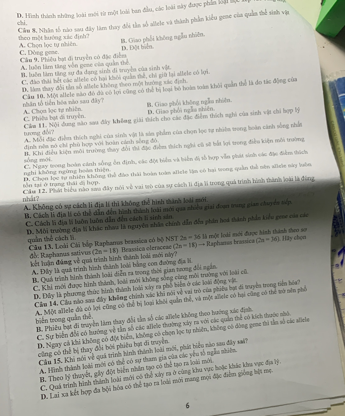 D. Hình thành những loài mới từ một loài ban đầu, các loài này được phân loại nọc
chi. Câu 8. Nhân tố nào sau đây làm thay đổi tần số allele và thành phần kiểu gene của quần thể sinh vật
theo một hướng xác định?
B. Giao phối không ngẫu nhiên.
A. Chọn lọc tự nhiên.
C. Dòng gene. D. Đột biến.
Câu 9. Phiêu bạt di truyền có đặc điểm
A. luôn làm tăng vốn gene của quần thể.
B. luôn làm tăng sự đa dạng sinh di truyền của sinh vật.
C. đào thải hết các allele có hại khỏi quần thể, chỉ giữ lại allele có lợi.
D. làm thay đổi tần số allele không theo một hướng xác định.
Câu 10. Một allele nào đó dù có lợi cũng có thể bị loại bỏ hoàn toàn khỏi quần thể là do tác động của
nhân tố tiến hóa nào sau đây?
A. Chọn lọc tự nhiên. B. Giao phối không ngẫu nhiên.
C. Phiêu bạt di truyền. D. Giao phối ngẫu nhiên.
Câu 11. Nội dung nào sau đây không giải thích cho các đặc điểm thích nghi của sinh vật chi hợp lý
A. Mỗi đặc điểm thích nghi của sinh vật là sản phẩm của chọn lọc tự nhiên trong hoàn cảnh sống nhất
tương đối?
định nên nó chỉ phù hợp với hoàn cảnh sống đó.
B. Khi điều kiện môi trường thay đổi thì đặc điểm thích nghi cũ sẽ bất lợi trong điều kiện môi trường
C. Ngay trong hoàn cảnh sống ổn định, các đột biến và biến dị tổ hợp vẫn phát sinh các đặc điểm thích
sống mới.
D. Chọn lọc tự nhiên không thể đào thải hoàn toàn allele lặn có hại trong quần thể nên allele này luôn
nghi không ngừng hoàn thiện.
tồn tại ở trạng thái dị hợp.
Câu 12. Phát biểu nào sau đây nói về vai trò của sự cách li địa lí trong quá trình hình thành loài là đúng
nhất?
A. Không có sự cách li địa lí thì không thể hình thành loài mới.
B. Cách li địa lí có thể dẫn đến hình thành loài mới qua nhiều giai đoạn trung gian chuyển tiếp.
C. Cách li địa lí luôn luôn dẫn đến cách li sinh sản.
D. Môi trường địa lí khác nhau là nguyên nhân chính dẫn đến phân hoá thành phần kiểu gene của các
quần thể cách li.
Câu 13. Loài Cải bắp Raphanus brassica có bộ NST 2n=36 là một loài mới được hình thành theo sơ
đồ: Raphanus sativus (2n=18) Brassica oleraceae (2n=18)to Raphanus brassica (2n=36) ). Hãy chọn
kết luận đúng về quá trình hình thành loài mới này?
A. Đây là quá trình hình thành loài bằng con đường địa lí.
B. Quá trình hình thành loài diễn ra trong thời gian tương đối ngắn.
C. Khi mới được hình thành, loài mới không sống cùng môi trường với loài cũ.
D. Đây là phương thức hình thành loài xảy ra phổ biến ở các loài động vật.
Câu 14. Câu nào sau đây không chính xác khi nói về vai trò của phiêu bạt di truyền trong tiến hóa?
A. Một allele dù có lợi cũng có thể bị loại khỏi quần thể, và một allele có hại cũng có thể trở nên phổ
biến trong quần thể.
B. Phiêu bạt di truyền làm thay đổi tần số các allele không theo hướng xác định.
C. Sự biến đổi có hướng về tần số các allele thường xảy ra với các quần thể có kích thước nhỏ.
D. Ngay cả khi không có đột biến, không có chọn lọc tự nhiên, không có dòng gene thì tần số các allele
cũng có thể bị thay đổi bởi phiêu bạt di truyền.
Câu 15. Khi nói về quá trình hình thành loài mới, phát biểu nào sau đây sai?
A. Hình thành loài mới có thể có sự tham gia của các yếu tố ngẫu nhiên.
B. Theo lý thuyết, gây đột biến nhân tạo có thể tạo ra loài mới.
C. Quá trình hình thành loài mới có thể xảy ra ở cùng khu vực hoặc khác khu vực địa lý.
D. Lai xa kết hợp đa bội hóa có thể tạo ra loài mới mang mọi đặc điểm giống hệt mẹ.
6