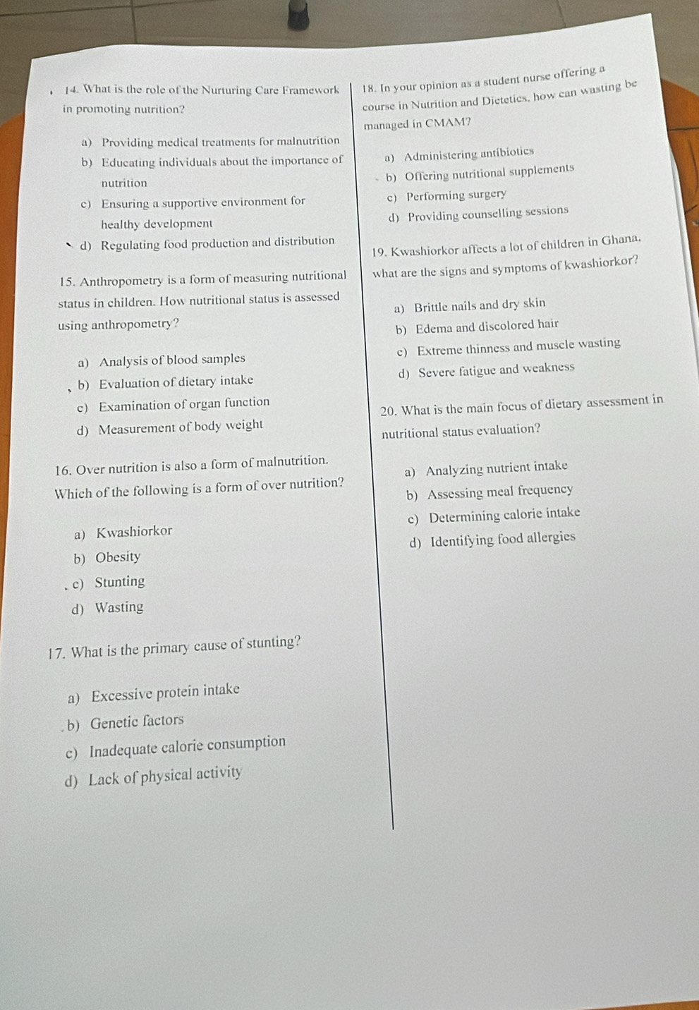 [4. What is the role of the Nurturing Care Framework 18. In your opinion as a student nurse offering a
in promoting nutrition?
course in Nutrition and Dietetics, how can wasting be
a) Providing medical treatments for malnutrition managed in CMAM?
b) Educating individuals about the importance of a) Administering antibiotics
nutrition
b) Offering nutritional supplements
c) Ensuring a supportive environment for c) Performing surgery
healthy development d Providing counselling sessions
d) Regulating food production and distribution
19. Kwashiorkor affects a lot of children in Ghana,
15. Anthropometry is a form of measuring nutritional what are the signs and symptoms of kwashiorkor?
status in children. How nutritional status is assessed
a) Brittle nails and dry skin
using anthropometry?
b) Edema and discolored hair
a) Analysis of blood samples c) Extreme thinness and muscle wasting
b) Evaluation of dietary intake d) Severe fatigue and weakness
c) Examination of organ function
d) Measurement of body weight 20. What is the main focus of dietary assessment in
nutritional status evaluation?
16. Over nutrition is also a form of malnutrition.
Which of the following is a form of over nutrition? a) Analyzing nutrient intake
b) Assessing meal frequency
a) Kwashiorkor c) Determining calorie intake
b) Obesity d) Identifying food allergies
. c) Stunting
d) Wasting
17. What is the primary cause of stunting?
a) Excessive protein intake
. b) Genetic factors
c) Inadequate calorie consumption
d) Lack of physical activity