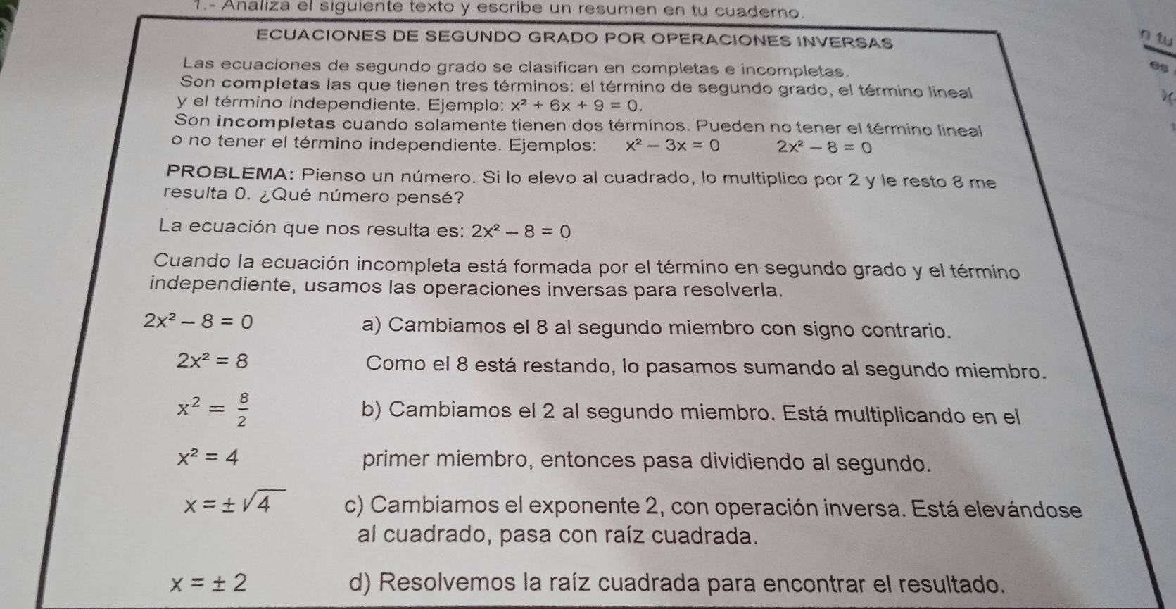 1.- Analiza el siguiente texto y escribe un resumen en tu cuaderno.
ECUACIONES DE SEGUNDO GRADO POR OPERACIONES INVERSAS
Las ecuaciones de segundo grado se clasifican en completas e íncompletas.
98
Son completas las que tienen tres términos: el término de segundo grado, el término lineal
y el término independiente. Ejemplo: x^2+6x+9=0.
)(
Son incompletas cuando solamente tienen dos términos. Pueden no tener el término lineal
o no tener el término independiente. Ejemplos: x^2-3x=0 2x^2-8=0
PROBLEMA: Pienso un número. Si lo elevo al cuadrado, lo multiplico por 2 y le resto 8 me
resulta 0. ¿Qué número pensé?
La ecuación que nos resulta es: 2x^2-8=0
Cuando la ecuación incompleta está formada por el término en segundo grado y el término
independiente, usamos las operaciones inversas para resolverla.
2x^2-8=0
a) Cambiamos el 8 al segundo miembro con signo contrario.
2x^2=8 Como el 8 está restando, lo pasamos sumando al segundo miembro.
x^2= 8/2  b) Cambiamos el 2 al segundo miembro. Está multiplicando en el
x^2=4 primer miembro, entonces pasa dividiendo al segundo.
x=± sqrt(4) c) Cambiamos el exponente 2, con operación inversa. Está elevándose
al cuadrado, pasa con raíz cuadrada.
x=± 2 d) Resolvemos la raíz cuadrada para encontrar el resultado.