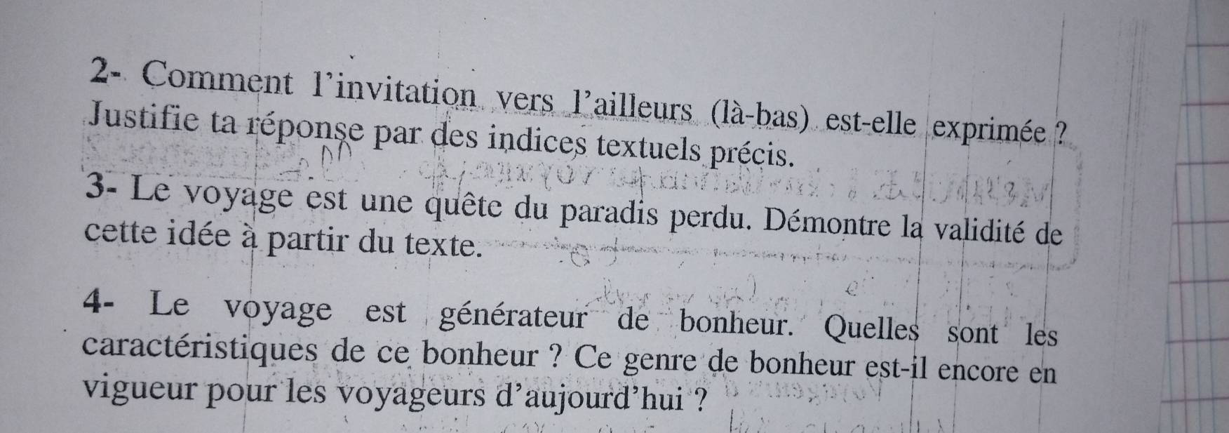 2- Comment l'invitation vers l'ailleurs (là-bas) est-elle exprimée ? 
Justifie ta réponse par des indices textuels précis. 
3- Le voyage est une quête du paradis perdu. Démontre la validité de 
cette idée à partir du texte. 
4- Le voyage est générateur de bonheur. Quelles sont les 
caractéristiques de ce bonheur ? Ce genre de bonheur est-il encore en 
vigueur pour les voyageurs d'aujourd'hui ?