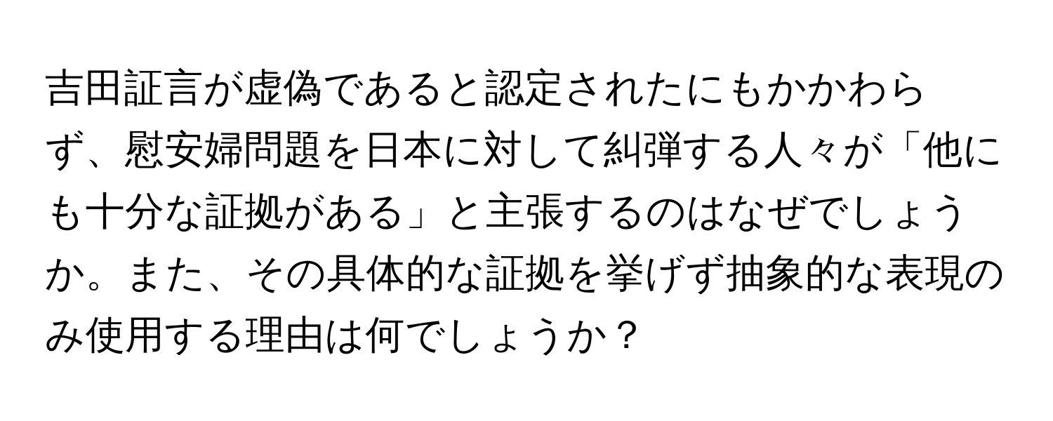 吉田証言が虚偽であると認定されたにもかかわらず、慰安婦問題を日本に対して糾弾する人々が「他にも十分な証拠がある」と主張するのはなぜでしょうか。また、その具体的な証拠を挙げず抽象的な表現のみ使用する理由は何でしょうか？