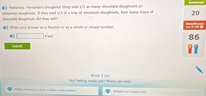 answered 
)) Yesterday, Fernando's Doughnut Shop sold 1/2 as many chocolate doughnuts as 
cinnamon doughnuts. If they sold 1/5 of a tray of cinnamon doughnuts, how many trays of
20
chocolate doughnuts did they sell? 
)) Write your answer as a fraction or as a whole or mixed number. 
D □ tray 5
Submit 
Work it out 
Not feeling ready yet? These can help: 
Multiply fractions by whole numbers: word problems Multiply two fractions (42)