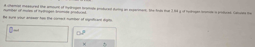 A chemist measured the amount of hydrogen bromide produced during an experiment. She finds that 2.84 g of hydrogen bromide is produced. Calculate the 
number of moles of hydrogen bromide produced. 
Be sure your answer has the correct number of significant digits. 
mol
beginarrayr □  * 30endarray
×