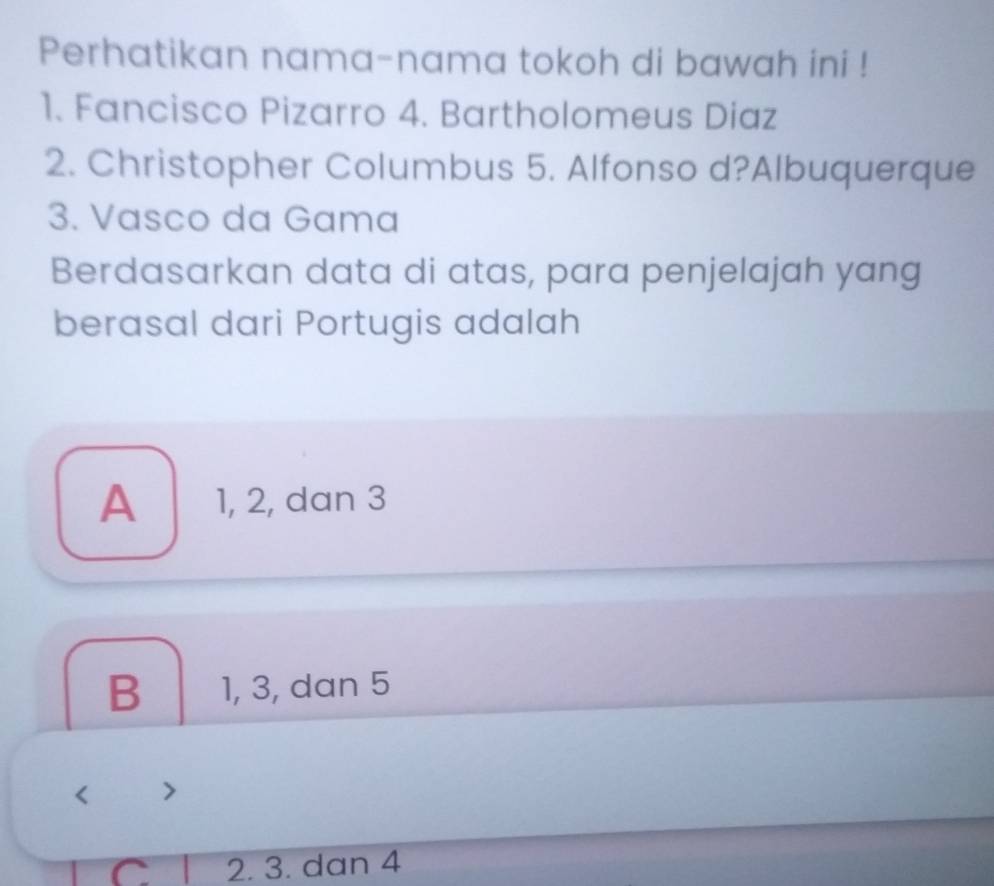 Perhatikan nama-nama tokoh di bawah ini !
1. Fancisco Pizarro 4. Bartholomeus Diaz
2. Christopher Columbus 5. Alfonso d?Albuquerque
3. Vasco da Gama
Berdasarkan data di atas, para penjelajah yang
berasal dari Portugis adalah
A 1, 2, dan 3
B 1, 3, dan 5
< <tex>7
C 2. 3. dan 4