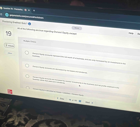 Proctoring
getproctorio.com/secured#lockdown
Proctoring Enabled: Quiz 1 Saved
All of the following are true regarding Owners' Equity except:
19
Help Sa
Multiple Choice
S en
business.
4Bock Owners' Equity accounts represent the net worth of a business, and are only increased by an investment in the
Owners' Equity accounts are decreased by net losses and dividends.
business rather than paid out in dividends.
Owners' Equity accounts are increased by owners' investments in the business and net profits retained in the
Owners' Equity is calculated as Assets = Llabilities + Owners' Equity.
Prev 19 of 50 Next