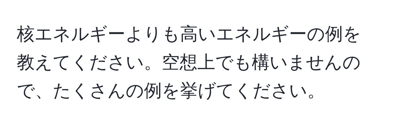 核エネルギーよりも高いエネルギーの例を教えてください。空想上でも構いませんので、たくさんの例を挙げてください。