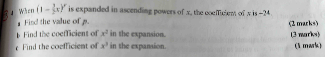 When (1- 3/2 x)^p is expanded in ascending powers of x, the coefficient of x is -24. 
a Find the value of p. 
(2 marks) 
h Find the coefficient of x^2 in the expansion. (3 marks) 
e Find the coefficient of x^3 in the expansion. (1 mark)