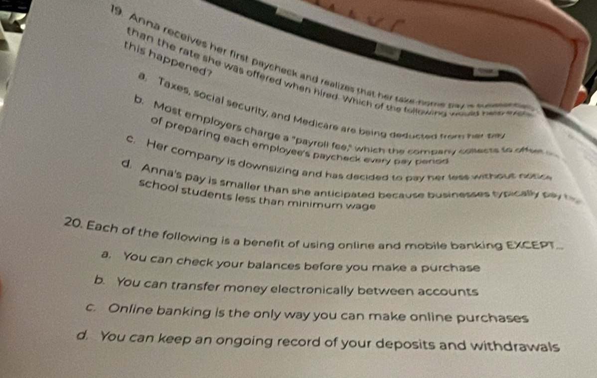 this happened?
9. Anna receives her first paycheck and realizes that her take-home pay a mo mete
than the rate she was offered when hired. Which of the following would here w
a. Taxes, social security, and Medicare are being deducted from her te
b. Most employers charge a "payroll fee," which the company collects to offeet 
of preparing each employee's paycheck every pay period
c. Her company is downsizing and has decided to pay her less without notic
d. Anna's pay is smaller than she anticipated because businesses typically pay t
school students less than minimum wage 
20. Each of the following is a benefit of using online and mobile banking EXCEPT...
a. You can check your balances before you make a purchase
b. You can transfer money electronically between accounts
c. Online banking is the only way you can make online purchases
d. You can keep an ongoing record of your deposits and withdrawals