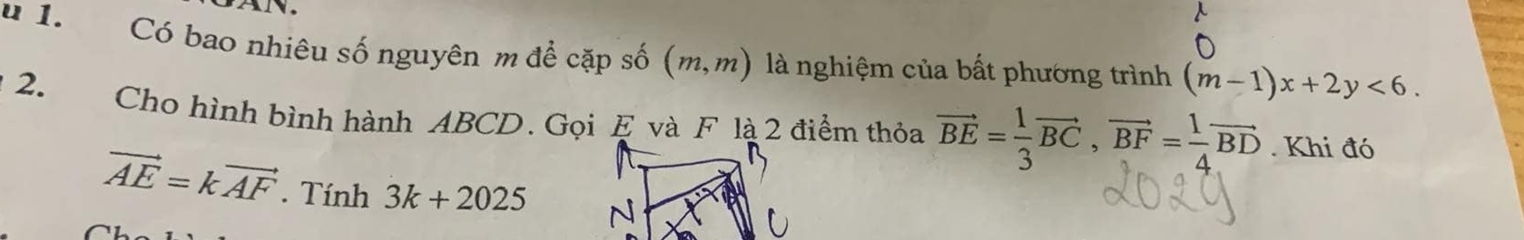 Có bao nhiêu số nguyên m để cặp số (m,m) là nghiệm của bất phương trình (m-1)x+2y<6</tex>. 
2. 
Cho hình bình hành ABCD. Gọi E và F là 2 điểm thỏa vector BE= 1/3 vector BC, vector BF= 1/4 vector BD. Khi đó
vector AE=kvector AF. Tính 3k+2025