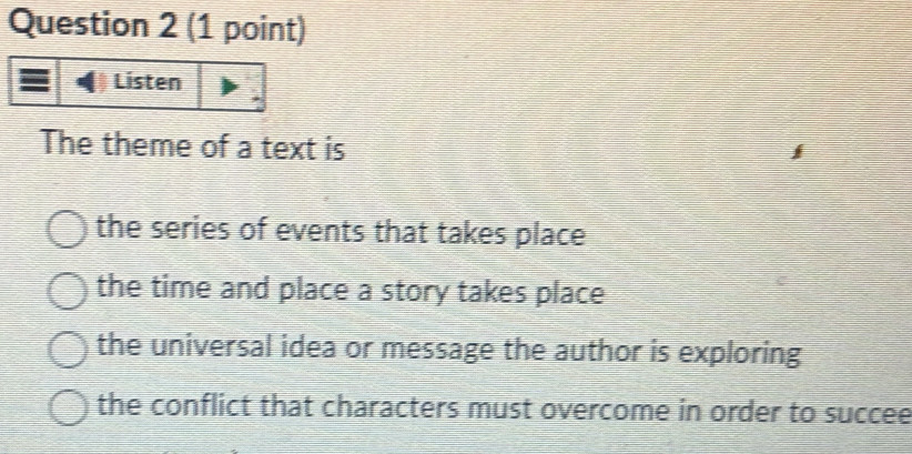 The theme of a text is
the series of events that takes place
the time and place a story takes place
the universal idea or message the author is exploring
the conflict that characters must overcome in order to succee