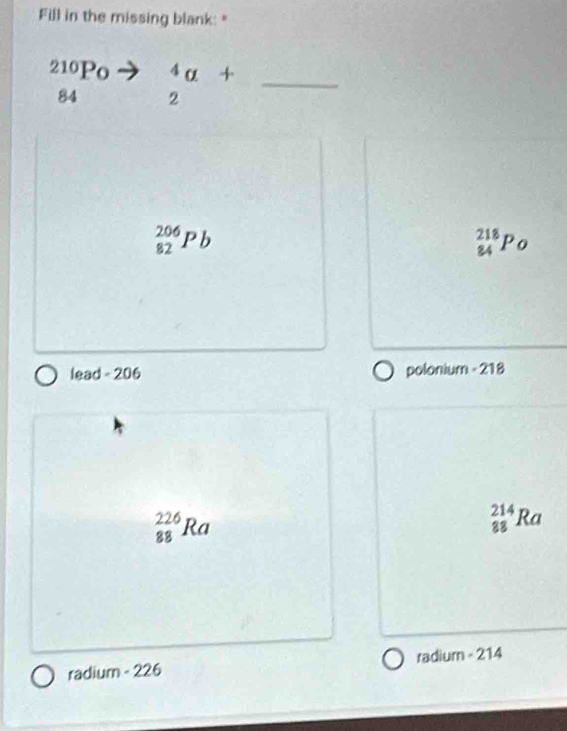Fill in the missing blank: "
∠ 10 Po^4
84 2
_
_(82)^(206)Pb
_(84)^(218)Po
lead - 206 polonium - 218
_(88)^(226)Ra
_(88)^(214)Ra
radium - 226 radium - 214