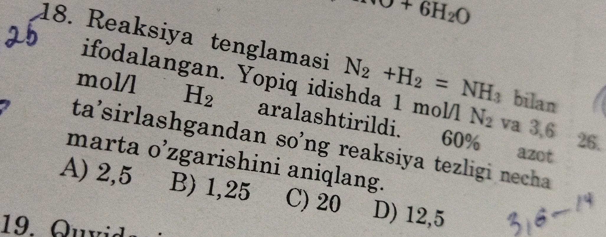 +O+6H_2O
18. Reaksiya tenglamasi N_2+H_2=NH_3 bilan
mol/l
ifodalangan. Yopiq idishda 1 mol/l N_2 va 3,6
H_2
aralashtirildi.
26.
ta'sirlashgandan so’ng reaksiya tezligi necha
60% azot
marta o’zgarishini aniqlang.
A) 2,5 B) 1,25 C) 20 D) 12,5
19. Quvid