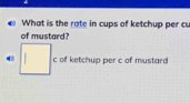 What is the rate in cups of ketchup per cu 
of mustard? 
4 □ . c of ketchup per c of mustard