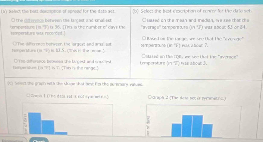 Select the best description of spread for the data set. (b) Select the best description of center for the data set.
○The diference between the largest and smallest Based on the mean and median, we see that the
temperature (in "F) is 36. (This is the number of days the "average" temperature (in°F) was about 83 or 84.
temperature was recorded.)
Based on the range, we see that the "average"
○The difference between the largest and smallest temperature (in°F) was about 7.
temperature (in 'F) is 83.5. (This is the mean.)
a Based on the IQR, we see that the "average"
○The difference between the largest and smallest temperature (in°F) was about 3.
temperature (in "F) is 7. (This is the range.)
(c) Select the graph with the shape that best fits the summary values.
Graph 1 (The data set is not symmetric.)