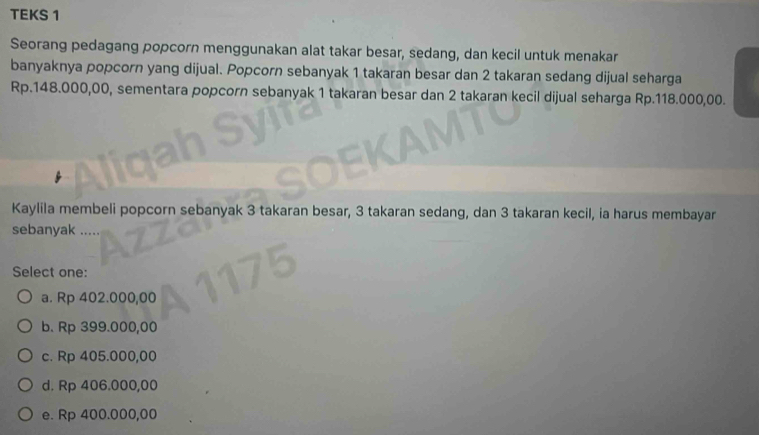 TEKS 1
Seorang pedagang popcorn menggunakan alat takar besar, sedang, dan kecil untuk menakar
banyaknya popcorn yang dijual. Popcorn sebanyak 1 takaran besar dan 2 takaran sedang dijual seharga
Rp.148.000,00, sementara popcorn sebanyak 1 takaran besar dan 2 takaran kecil dijual seharga Rp.118.000,00.
Kaylila membeli popcorn sebanyak 3 takaran besar, 3 takaran sedang, dan 3 takaran kecil, ia harus membayar
sebanyak
Select one:
a. Rp 402.000,00
b. Rp 399.000,00
c. Rp 405.000,00
d. Rp 406.000,00
e. Rp 400.000,00