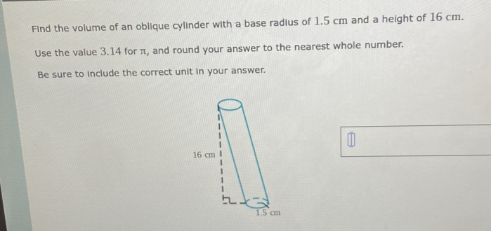 Find the volume of an oblique cylinder with a base radius of 1.5 cm and a height of 16 cm. 
Use the value 3.14 for π, and round your answer to the nearest whole number. 
Be sure to include the correct unit in your answer.