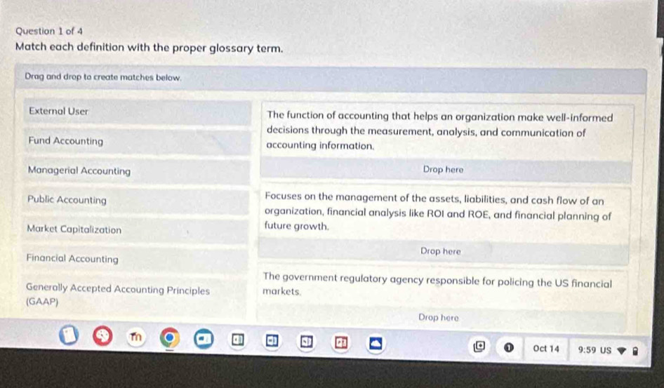 Match each definition with the proper glossary term. 
Drag and drop to create matches below. 
External User The function of accounting that helps an organization make well-informed 
decisions through the measurement, analysis, and communication of 
Fund Accounting accounting information. 
Managerial Accounting Drop here 
Public Accounting 
Focuses on the management of the assets, liabilities, and cash flow of an 
organization, financial analysis like ROI and ROE, and financial planning of 
Market Capitalization 
future growth. 
Drop here 
Financial Accounting 
The government regulatory agency responsible for policing the US financial 
Generally Accepted Accounting Principles markets. 
(GAAP) 
Drop here 
Oct 14 9:59 US