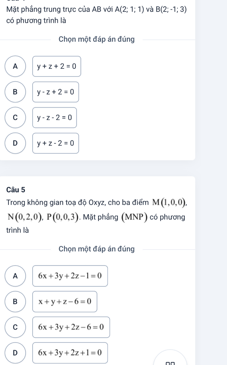 Mặt phẳng trung trực của AB với A(2;1;1) và B(2;-1;3)
có phương trình là
Chọn một đáp án đúng
A y+z+2=0
B y-z+2=0
C y-z-2=0
D y+z-2=0
Câu 5
Trong không gian toạ độ Oxyz, cho ba điểm M(1,0,0),
N(0,2,0), P(0,0,3). Mặt phẳng (MNP) có phương
trình là
Chọn một đáp án đúng
A 6x+3y+2z-1=0
B x+y+z-6=0
C 6x+3y+2z-6=0
D 6x+3y+2z+1=0