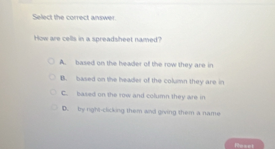 Select the correct answer.
How are cells in a spreadsheet named?
A. based on the header of the row they are in
B. based on the header of the column they are in
C. based on the row and column they are in
D. by right-clicking them and giving them a name
Reset