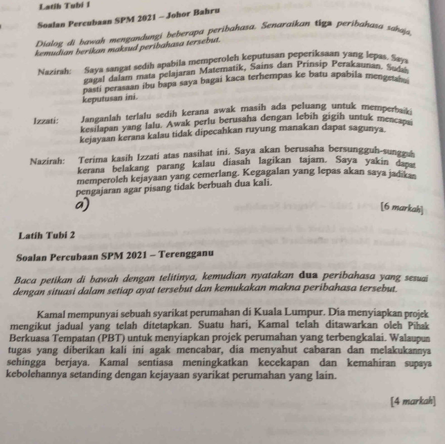 Latih Tubí 1
Soalan Percubaan SPM 2021 - Johor Bahru
Dialog di bawah mengandungi beberapa peribahasa. Senaraikan tigz peribahasa sahaja,
kemudian berikan maksud peribahasa tersebut.
Nazirah: Saya sangat sedih apabila memperoleh keputusan peperiksaan yang lepas. Saya
gagal dalam mata pelajaran Matematik, Sains dan Prinsip Perakaunan. Sudan
pasti perasaan ibu bapa saya bagai kaca terhempas ke batu apabila mengetahai
keputusan ini.
Izzati: Janganlah terlalu sedih kerana awak masih ada peluang untuk memperbaki
kesilapan yang lalu. Awak perlu berusaha dengan lebih gigih untuk mencapai
kejayaan kerana kalau tidak dipecahkan ruyung manakan dapat sagunya.
Nazirah: *Terima kasih Izzatí atas nasihat ini. Saya akan berusaha bersungguh-sungguh
kerana belakang parang kalau diasah lagikan tajam. Saya yakin dapat
memperoleh kejayaan yang cemerlang. Kegagalan yang lepas akan saya jadikan
pengajaran agar pisang tidak berbuah dua kali.
[6 markah]
Latih Tubi 2
Soalan Percubaan SPM 2021 - Terengganu
Baca petikan di bawah dengan telitinya, kemudian nyatakan dua peribahasa yang sesuai
dengan situasi dalam setiap ayat tersebut dan kemukakan makna peribahasa tersebut.
Kamal mempunyai sebuah syarikat perumahan di Kuala Lumpur. Dia menyiapkan projek
mengikut jadual yang telah ditetapkan. Suatu hari, Kamal telah ditawarkan oleh Pihak
Berkuasa Tempatan (PBT) untuk menyiapkan projek perumahan yang terbengkalai. Walaupun
tugas yang diberikan kali ini agak mencabar, dia menyahut cabaran dan melakukannya
sehingga berjaya. Kamal sentiasa meningkatkan kecekapan dan kemahiran supaya
kebolehannya setanding dengan kejayaan syarikat perumahan yang lain.
[4 markah]