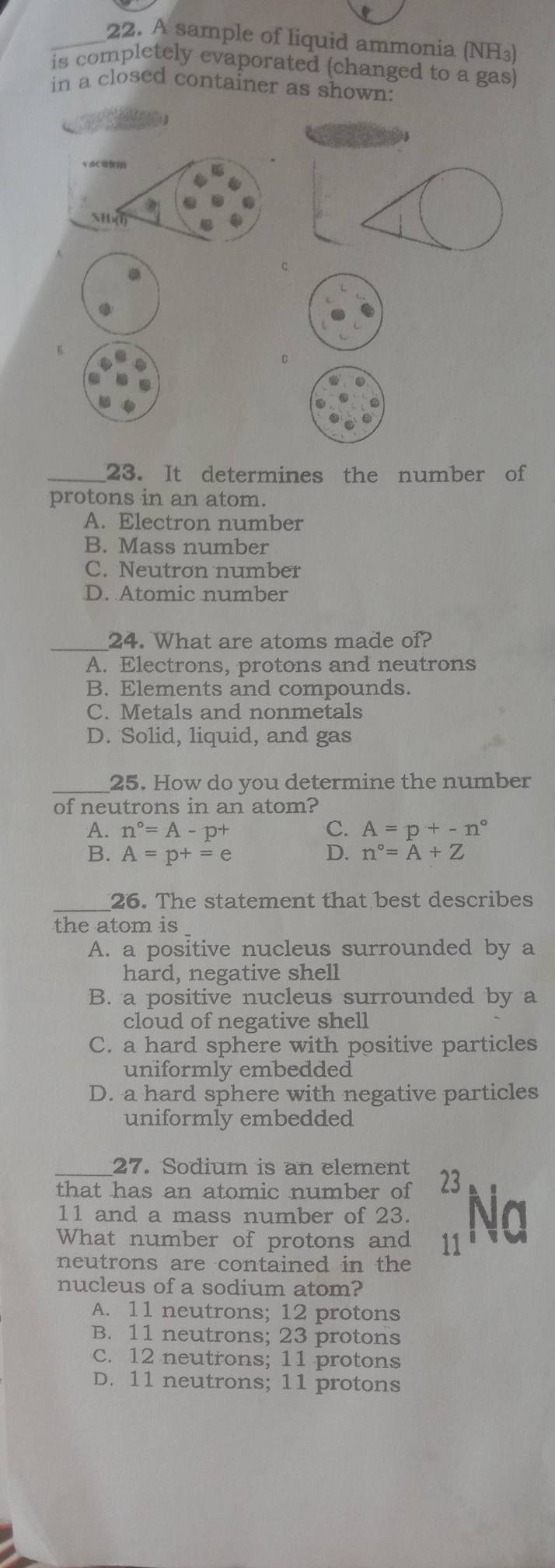 A sample of liquid ammonia (NH₃)
is completely evaporated (changed to a gas)
in a closed container as shown:
C
E.
__23. It determines the number of
protons in an atom.
A. Electron number
B. Mass number
C. Neutron number
D. Atomic number
_
24. What are atoms made of?
A. Electrons, protons and neutrons
B. Elements and compounds.
C. Metals and nonmetals
D. Solid, liquid, and gas
_25. How do you determine the number
of neutrons in an atom?
A. n°=A-p^+ C. A=p+-n°
B. A=p+=e D. n°=A+Z
_
26. The statement that best describes
the atom is
A. a positive nucleus surrounded by a
hard, negative shell
B. a positive nucleus surrounded by a
cloud of negative shell
C. a hard sphere with positive particles
uniformly embedded
D. a hard sphere with negative particles
uniformly embedded
_27. Sodium is an element
that has an atomic number of 23
11 and a mass number of 23. Na
What number of protons and 11
neutrons are contained in the
nucleus of a sodium atom?
A. 11 neutrons; 12 protons
B. 11 neutrons; 23 protons
C. 12 neutrons; 11 protons
D. 11 neutrons; 11 protons