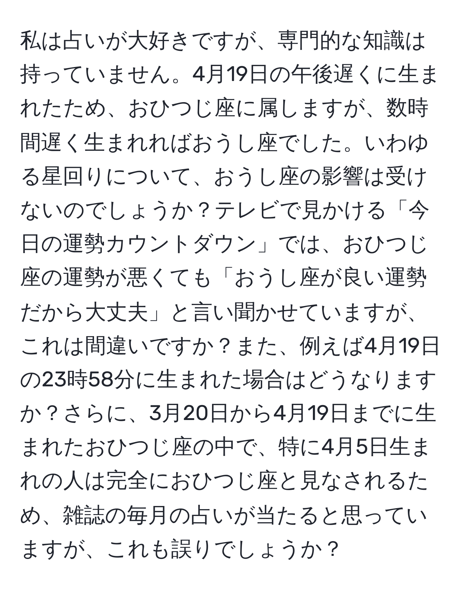 私は占いが大好きですが、専門的な知識は持っていません。4月19日の午後遅くに生まれたため、おひつじ座に属しますが、数時間遅く生まれればおうし座でした。いわゆる星回りについて、おうし座の影響は受けないのでしょうか？テレビで見かける「今日の運勢カウントダウン」では、おひつじ座の運勢が悪くても「おうし座が良い運勢だから大丈夫」と言い聞かせていますが、これは間違いですか？また、例えば4月19日の23時58分に生まれた場合はどうなりますか？さらに、3月20日から4月19日までに生まれたおひつじ座の中で、特に4月5日生まれの人は完全におひつじ座と見なされるため、雑誌の毎月の占いが当たると思っていますが、これも誤りでしょうか？