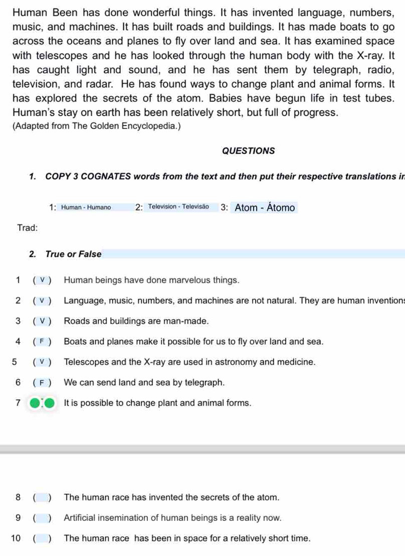 Human Been has done wonderful things. It has invented language, numbers, 
music, and machines. It has built roads and buildings. It has made boats to go 
across the oceans and planes to fly over land and sea. It has examined space 
with telescopes and he has looked through the human body with the X -ray. It 
has caught light and sound, and he has sent them by telegraph, radio, 
television, and radar. He has found ways to change plant and animal forms. It 
has explored the secrets of the atom. Babies have begun life in test tubes. 
Human's stay on earth has been relatively short, but full of progress. 
(Adapted from The Golden Encyclopedia.) 
QUESTIONS 
1. COPY 3 COGNATES words from the text and then put their respective translations in 
1: Human - Humano 2: Television - Televisão 3: Atom - Átomo 
Trad: 
2. True or False 
1 ( V ) Human beings have done marvelous things. 
2 ( v ) Language, music, numbers, and machines are not natural. They are human inventions 
3 ( V ) Roads and buildings are man-made. 
4 ( F ) Boats and planes make it possible for us to fly over land and sea. 
5 ( ν ) Telescopes and the X -ray are used in astronomy and medicine. 
6 (F ) We can send land and sea by telegraph. 
7 It is possible to change plant and animal forms. 
8 ( ) The human race has invented the secrets of the atom. 
9 ( ) Artificial insemination of human beings is a reality now. 
10 ( ) The human race has been in space for a relatively short time.