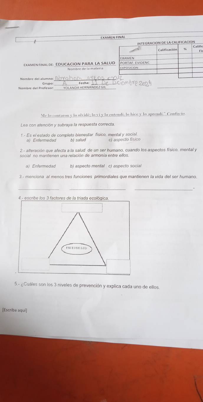 EXAMEN FINAL
/
FICACION
ic
ir
EXAMEN FINAL DE: EDUCACION PARA LA SALU
Nombre de la matería 
Nombre del alumno_
_
Grupo: Fecha:
Nombre del Profesor: _YOLANDA HERNANDEZGIL
Me lo contaron y lo olvidé; lo vi y lo entendi; lo hice y lo aprendi." Confucio.
Lea con atención y subraya la respuesta correcta.
1.- Es el estado de completo bienestar fisico, mental y social.
a) Enfermedad b) salud c) aspecto fisico
2.- alteración que afecta a la salud de un ser humano, cuando los aspectos físico. mental y
social no mantienen una relación de armonia entre ellos.
a) Enfermedad b) aspecto mental c) aspecto social
3.- menciona al menos tres funciones primordiales que mantienen la vida del ser humano.
__
_、
4.- escribe los 3 factores de la triada ecológica.
ENFeRMEDAD
5.- ¿Cuáles son los 3 niveles de prevención y explica cada uno de ellos.
[Escriba aquí]