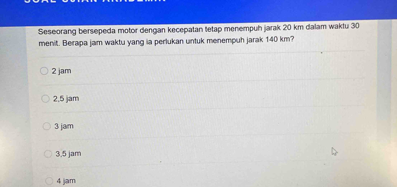 Seseorang bersepeda motor dengan kecepatan tetap menempuh jarak 20 km dalam waktu 30
menit. Berapa jam waktu yang ia perlukan untuk menempuh jarak 140 km?
2 jam
2,5 jam
3 jam
3,5 jam
4 jam