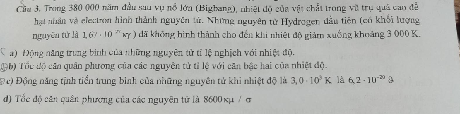 Cầu 3. Trong 380 000 năm đầu sau vụ nổ lớn (Bigbang), nhiệt độ của vật chất trong vũ trụ quá cao đề 
hạt nhân và electron hình thành nguyên tử. Những nguyên tử Hydrogen đầu tiên (có khối lượng 
nguyên tử là 1,67· 10^(-27)KY) đã không hình thành cho đến khi nhiệt độ giảm xuống khoảng 3 000 K. 
a) Động năng trung bình của những nguyên tử tỉ lệ nghịch với nhiệt độ. 
9b) Tốc độ căn quân phương của các nguyên tử tỉ lệ với căn bậc hai của nhiệt độ. 
Đ c) Động năng tịnh tiến trung bình của những nguyên tử khi nhiệt độ là 3,0· 10^3K là 6,2· 10^(-20)Omega
d) Tốc độ căn quân phương của các nguyên tử là 8600κμ / σ