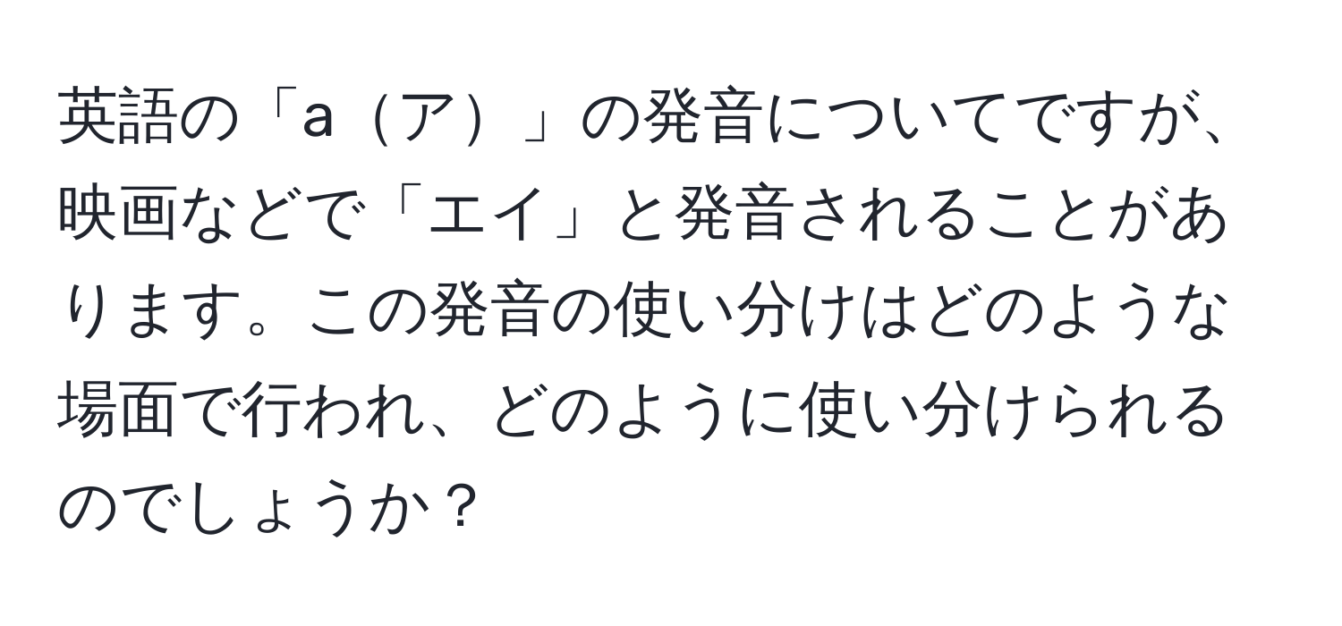 英語の「aア」の発音についてですが、映画などで「エイ」と発音されることがあります。この発音の使い分けはどのような場面で行われ、どのように使い分けられるのでしょうか？