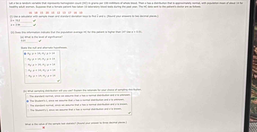 Let x be a random variable that represents hemoglobin count (HC) in grams per 100 milliliters of whole blood. Then x has a distribution that is approximately normal, with population mean of about 14 for
healthy adult women. Suppose that a female patient has taken 10 laboratory blood tests during the past year. The HC data sent to the patient's doctor are as follows.
16 18 15 20 15 12 13 17 16 10
(i) Use a calculator with sample mean and standard deviation keys to find x and s. (Round your answers to two decimal places.)
overline x=15.2 √
s=2.94 √
(ii) Does this information indicate that the population average HC for this patient is higher than 14? Use x=0.01. 
(a) What is the level of significance?
_
0.01 √
State the null and alternate hypotheses.
H_0!mu =14; H_1:mu >14
H_0!mu =14; H_1!mu <14</tex>
H_0:mu >14; H_1:mu =14
H_0:mu <14</tex>; H_1:mu =14
a H_0:mu =14; H_1:mu != 14
(b) What sampling distribution will you use? Explain the rationale for your choice of sampling dstribution.
The standard normal, since we assume that x has a normal distribution and σ is unknown.
0 The Student's f, since we assume that x has a normal distribution and a is unknown.
The standard normal, since we assume that x has a normal distribution and σ is known.
The Stydent's f, since we assume that i has a normal distribution and r is known.
What is the value of the sample test statistic? (Round your answer to three decimal places.)
_
×