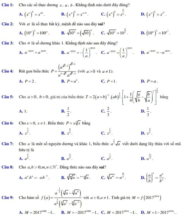 Cho các số thực dương x, a , b. Khẳng định nào dưới đây đúng?
A. (x^a)^b=x^(ab). B. (x^a)^b=x^(a+b). C. (x^a)^b=x^(frac b)a. D. (x^a)^b=x^(a^b).
Câu 2: Với α là shat o 6 thực bắt kỳ, mệnh đề nào sau đây sai?
A. (10^a)^2=100^a. B. sqrt(10^(alpha))=(sqrt(10))^alpha . C. sqrt(10^a)=10^(frac a)2. D. (10^a)^2=10^(a^2).
Câu 3: Cho @ là số dương khác 1. Khẳng định nào sau đây đủng?
A. a^(-2019)=a^(2019). B. a^(-2019)=-( 1/a )^2019. C. a^(-2019)=( 1/a )^2019. D. a^(-2019)=-a^(2019).
Câu 4: Rút gọn biểu thức P=frac (a^(sqrt(5)-1))^sqrt(5)+1a^(4-sqrt(5))a^(sqrt(5)-2) (với a>0 và a!= 1).
A. P=2. B. P=a^2. C. P=1. D. P=a.
Câu 5: Cho a>0,b>0 , giá trị của biểu thức T=2(a+b)^-1· (ab)^ 1/2 · [1+ 1/4 (sqrt(frac a)b-sqrt(frac b)a)^2]^ 1/2  bằng
A. 1. B.  1/2 . C.  2/3 . D.  1/3 .
Câu 6: Cho x>0,x!= 1. Biểu thức P=xsqrt[5](x) bằng
A. x^(frac 7)5. x^(frac 6)5. C. x^(frac 1)5. D. x^(frac 4)5.
B.
Câu 7: Cho # là một số nguyên dương và khác 1, biểu thức a^(frac 2)3sqrt(a) viết dưới dạng lũy thừa với số mũ
hữu tý là
A. a^(frac 5)6. a^(frac 6)5. C. a^(frac 7)6. D. a^(frac 11)6.
B.
Câu 8: Cho a,b>0;m,n∈ N^* Đăng thức nào sau đây sai?
A. a^nb^n=ab^n. B. sqrt[n](sqrt [m]a)=sqrt[n+m](a). C. sqrt[n](a^m)=a^(frac m)n. D. ( a/b )^n= a^n/b^n .
Câu 9: Cho hàm số f(a)=frac a^(-frac 1)3(sqrt[3](a)-sqrt[3](a^4))a^(frac 1)2(sqrt[5](a^3)-sqrt[5](a^(-1))) với a>0,a!= 1. Tính giá trị M=f(2017^(2016))
A. M=2017^(1008)-1.. B. M=-2017^(1008)-1.. C. M=2017^(2016)-1. D. M=1-2017^(2016)..