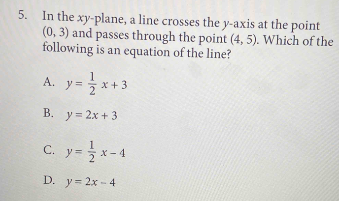 In the xy -plane, a line crosses the y-axis at the point
(0,3) and passes through the point (4,5). Which of the
following is an equation of the line?
A. y= 1/2 x+3
B. y=2x+3
C. y= 1/2 x-4
D. y=2x-4