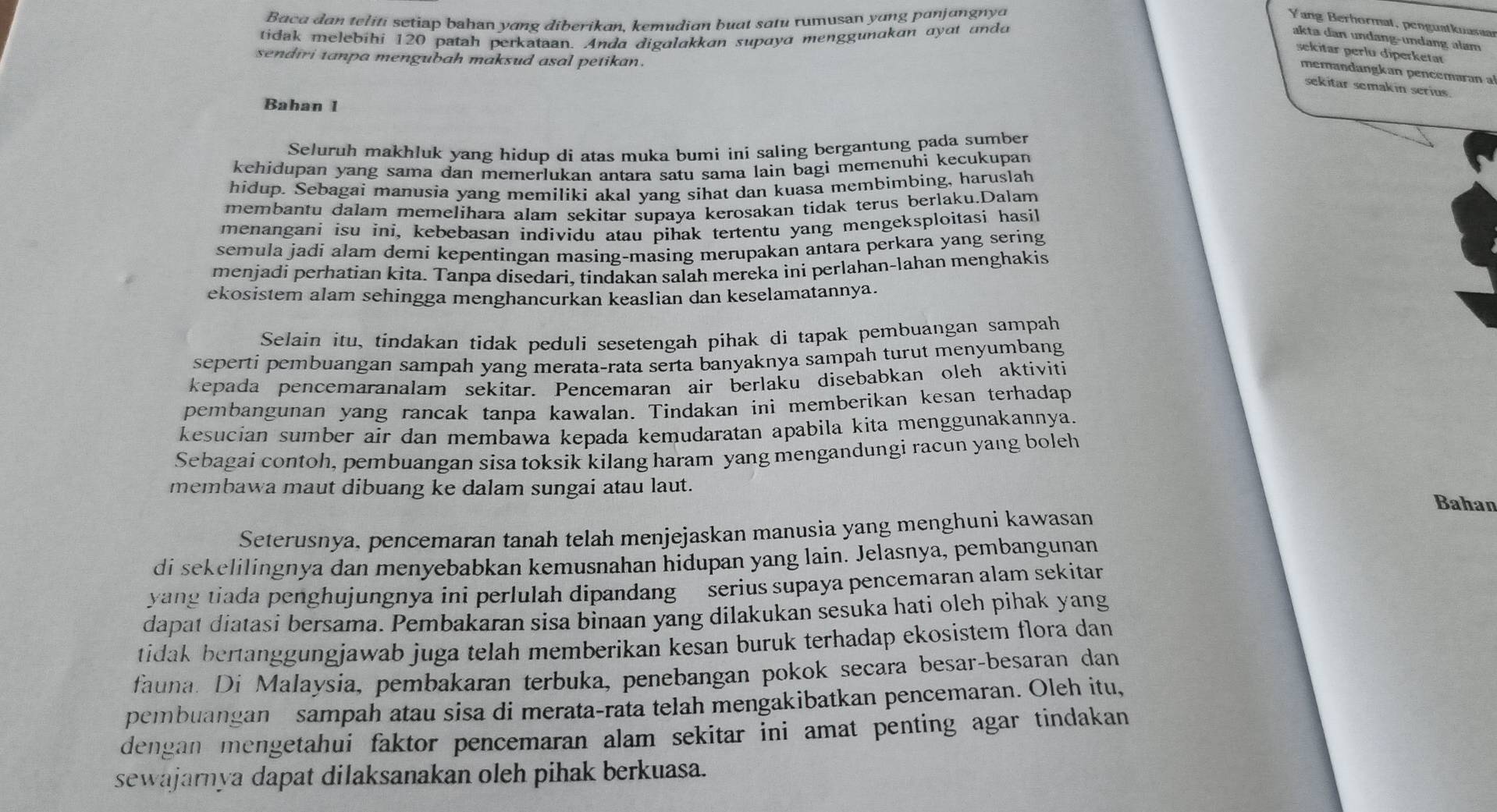 Baca dan teliti setiap bahan yang diberikan, kemudian buat satu rumusan yang panjangnya Yang Berhormat, penguatknasaa
tidak melebihi 120 patah perkataan. Anda digalakkan supaya menggunakan ayat andd akta dan undɑng-undang alam
sekitar perlu diperketar
sendiri tanpa mengubah maksud asal petikan.
memandangkan pencemaran a
sekitar semakin serius.
Bahan 1
Seluruh makhluk yang hidup di atas muka bumi ini saling bergantung pada sumber
kehidupan yang sama dan memerlukan antara satu sama lain bagi memenuhi kecukupan
hidup. Sebagai manusia yang memiliki akal yang sihat dan kuasa membimbing, haruslah
membantu dalam memelihara alam sekitar supaya kerosakan tidak terus berlaku.Dalam
menangani isu ini, kebebasan individu atau pihak tertentu yang mengeksploitasi hasil
semula jadi alam demi kepentingan masing-masing merupakan antara perkara yang sering
menjadi perhatian kita. Tanpa disedari, tindakan salah mereka ini perlahan-lahan menghakis
ekosistem alam sehingga menghancurkan keaslian dan keselamatannya.
Selain itu, tindakan tidak peduli sesetengah pihak di tapak pembuangan sampah
seperti pembuangan sampah yang merata-rata serta banyaknya sampah turut menyumbang
kepada pencemaranalam sekitar. Pencemaran air berlaku disebabkan oleh aktiviti
pembangunan yang rancak tanpa kawalan. Tindakan ini memberikan kesan terhadap
kesucian sumber air dan membawa kepada kemudaratan apabila kita menggunakannya.
Sebagai contoh, pembuangan sisa toksik kilang haram yang mengandungi racun yang boleh
membawa maut dibuang ke dalam sungai atau laut.
Bahan
Seterusnya, pencemaran tanah telah menjejaskan manusia yang menghuni kawasan
di sekelilingnya dan menyebabkan kemusnahan hidupan yang lain. Jelasnya, pembangunan
yang tiada penghujungnya ini perlulah dipandang serius supaya pencemaran alam sekitan
dapat diatasi bersama. Pembakaran sisa binaan yang dilakukan sesuka hati oleh pihak yang
tidak bertanggungjawab juga telah memberikan kesan buruk terhadap ekosistem flora dan
fauna. Di Malaysia, pembakaran terbuka, penebangan pokok secara besar-besaran dan
pembuangan sampah atau sisa di merata-rata telah mengakibatkan pencemaran. Oleh itu,
dengan mengetahui faktor pencemaran alam sekitar ini amat penting agar tindakan
sewajarnya dapat dilaksanakan oleh pihak berkuasa.