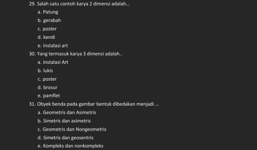 Salah satu contoh karya 2 dimensi adalah...
a. Patung
b. gerabah
c. poster
d. kendi
e. instalasi art
30. Yang termasuk karya 3 dimensi adalah..
a. instalasi Art
b. lukis
c. poster
d. brosur
e. pamflet
31. Obyek benda pada gambar bentuk dibedakan menjadi ...
a. Geometris dan Asimetris
b. Simetris dan asimetris
c. Geometris dan Nongeometris
d. Simetris dan geosentris
e. Kompleks dan nonkompleks