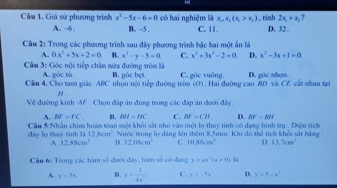 MB
Câu 1. Giả sử phương trình x^2-5x-6=0 có hai nghiệm là x_1,x_2(x_1>x_2) , tính 2x_1+x_2 ?
A. -6 . B. -5 . C. 11. D. 32 .
Câu 2: Trong các phương trình sau đây phương trình bậc hai một ẩn là
A. 0.x^2+5x+2=0. B. x^2-y-5=0. C. x^2+3x^3-2=0. D. x^2-3x+1=0.
Câu 3: Góc nội tiếp chắn nửa đường tròn là
A. góc tù. B. góc bẹt. C. góc vuông. D. góc nhọn.
Câu 4. Cho tam giác ABC nhọn nội tiếp đường tròn (O). Hai đường cao BD và CE cắt nhau tại
H .
Vẽ đường kinh AF . Chọn đáp án đúng trong các đáp án dưới đây.
A. BF=FC. B. BH=HC. C. BF=CH. D. BF=BH.
Câu 5:Nhấn chìm hoàn tòan một khổi sắt nhỏ vào một lọ thuỷ tinh có dạng hình trụ . Diện tích
đáy lọ thuý tinh là 12,8cm^2. Nước trong lọ dâng lên thêm 8,5mm. Khi đó thể tích khổi sắt băng :
A . 12.88cm^3 B. 12,08cm^3 C. 10.88cm^3 D. 13.7cm^3
Câu 6: Trong các hàm số dưới đây, hàm số có dạng y=ax^2(a!= 0) là
A. y=5x. B. y= 1/4x^2 . C. y=-5x^2. D. y=5-x^2.