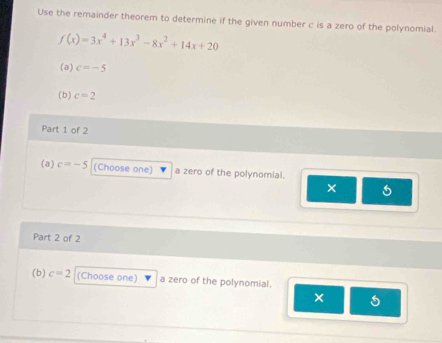 Use the remainder theorem to determine if the given number c is a zero of the polynomial.
f(x)=3x^4+13x^3-8x^2+14x+20
(a) c=-5
(b) c=2
Part 1 of 2 
(a) c=-5 (Choose one) a zero of the polynomial. 
× 
Part 2 of 2 
(b) c=2 (Choose one) a zero of the polynomial. 
×