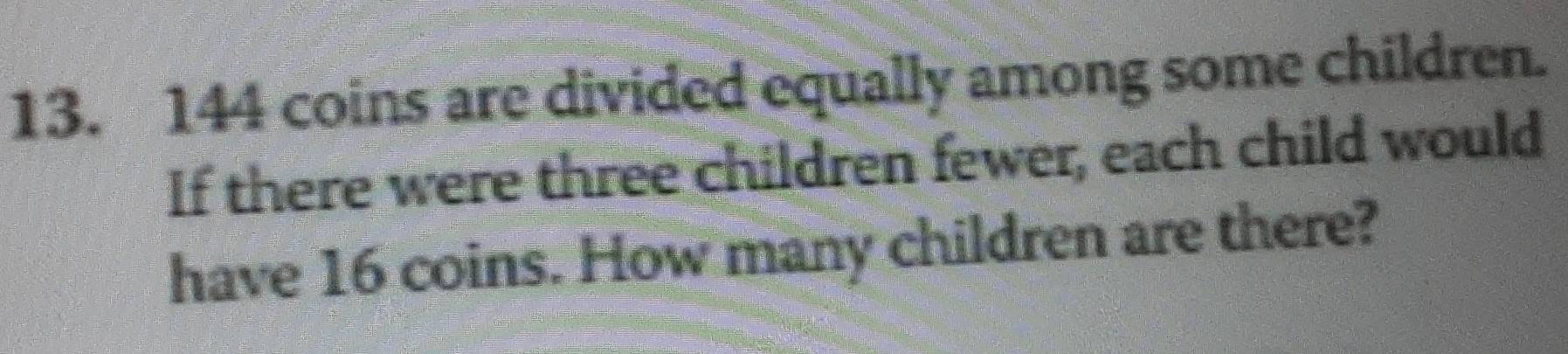 144 coins are divided equally among some children. 
If there were three children fewer, each child would 
have 16 coins. How many children are there?