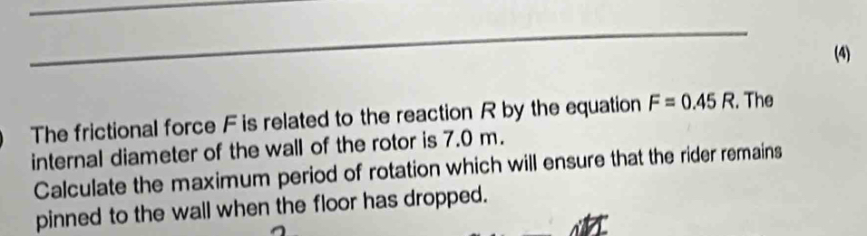 (4) 
The frictional force F is related to the reaction R by the equation F=0.45R. The 
internal diameter of the wall of the rotor is 7.0 m. 
Calculate the maximum period of rotation which will ensure that the rider remains 
pinned to the wall when the floor has dropped.