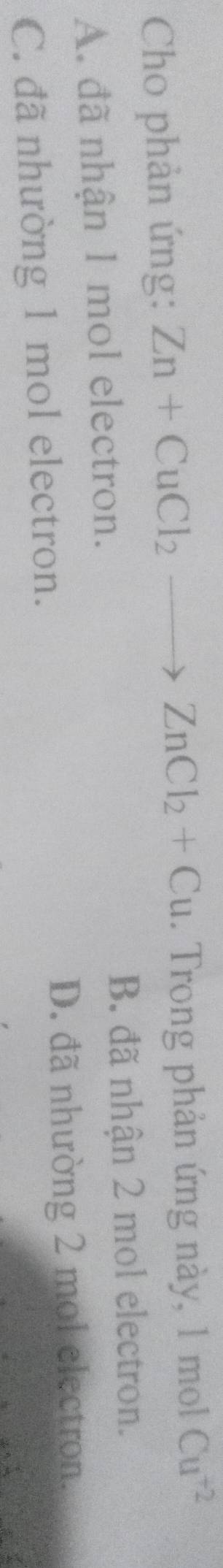 Cho phản ứng: Zn+CuCl_2to ZnCl_2+Cu. Trong phản ứng này, 1 mol Cu^(+2)
A. đã nhận 1 mol electron.
B. đã nhận 2 mol electron.
C. đã nhường 1 mol electron.
D. đã nhường 2 mol electron.