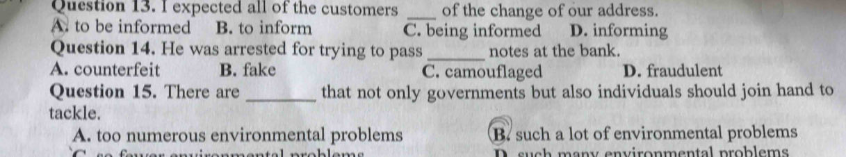 expected all of the customers _of the change of our address.
A. to be informed B. to inform C. being informed D. informing
Question 14. He was arrested for trying to pass _notes at the bank.
A. counterfeit B. fake C. camouflaged D. fraudulent
Question 15. There are _that not only governments but also individuals should join hand to
tackle.
A. too numerous environmental problems B. such a lot of environmental problems
D. such many environmental problems