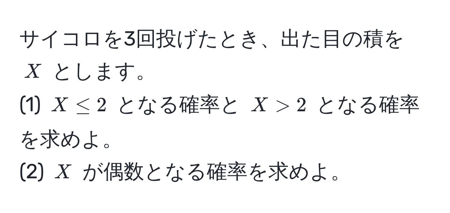 サイコロを3回投げたとき、出た目の積を $X$ とします。  
(1) $X ≤ 2$ となる確率と $X > 2$ となる確率を求めよ。  
(2) $X$ が偶数となる確率を求めよ。