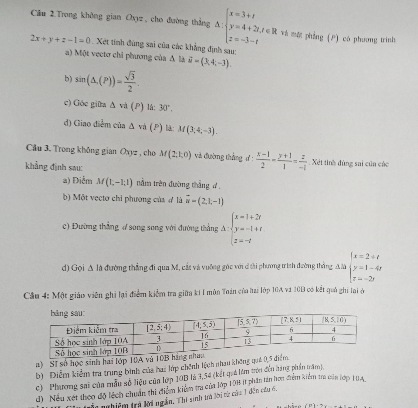 Câu 2.Trong không gian Oxyz , cho đường thẳng Delta :beginarrayl x=3+t y=4+2t,t∈ R z=-3-tendarray. và mặt phẳng (P) có phương trình
2x+y+z-1=0. Xét tính đúng sai của các khẳng định sau:
a) Một vectơ chỉ phương của △ là vector u=(3;4;-3).
b) sin (△ ,(P))= sqrt(3)/2 .
c) Góc giữa △ va (P) ) là: 30°.
d) Giao điểm của △ va (P) ) là: M(3;4;-3).
Câu 3. Trong không gian Oxyz , cho M(2;1;0) và đường thẳng đ :  (x-1)/2 = (y+1)/1 = z/-1 . Xét tính đúng sai của các
khẳng định sau:
a) Điểm M(1;-1;1) nằm trên đường thắng d .
b) Một vectơ chỉ phương của đ là vector u=(2;1;-1)
c) Đường thẳng đ song song với đường thẳng Delta :beginarrayl x=1+2t y=-1+t. z=-tendarray.
d) Gọi △ Ia đường thẳng đi qua M, cắt và vuông góc với d thì phương trình đường thẳng △ labeginarrayl x=2+t y=1-4t z=-2tendarray.
Câu 4: Một giáo viên ghi lại điểm kiểm tra giữa kì I môn Toán của hai lớp 10A và 10B có kết quả ghi lại ở
a) Sĩ số học sinh hai lớp 10A và 
b) Điểm kiểm tra trung bình của hai lớp chênh lệch nhau không quá 0
c) Phương sai của mẫu số liệu của lớp 10B là 3,54 (kết quả làm tròn đến hàng phần trăm).
d) Nếu xét theo độ lệch chuẩn thì điểm kiểm tra của lớp 10B ít phân tán hơn điểm kiểm tra của lớp 10A.
láa nghiệm trả lời ngắn. Thí sinh trả lời từ câu 1 đến câu 6,
hằng (P)