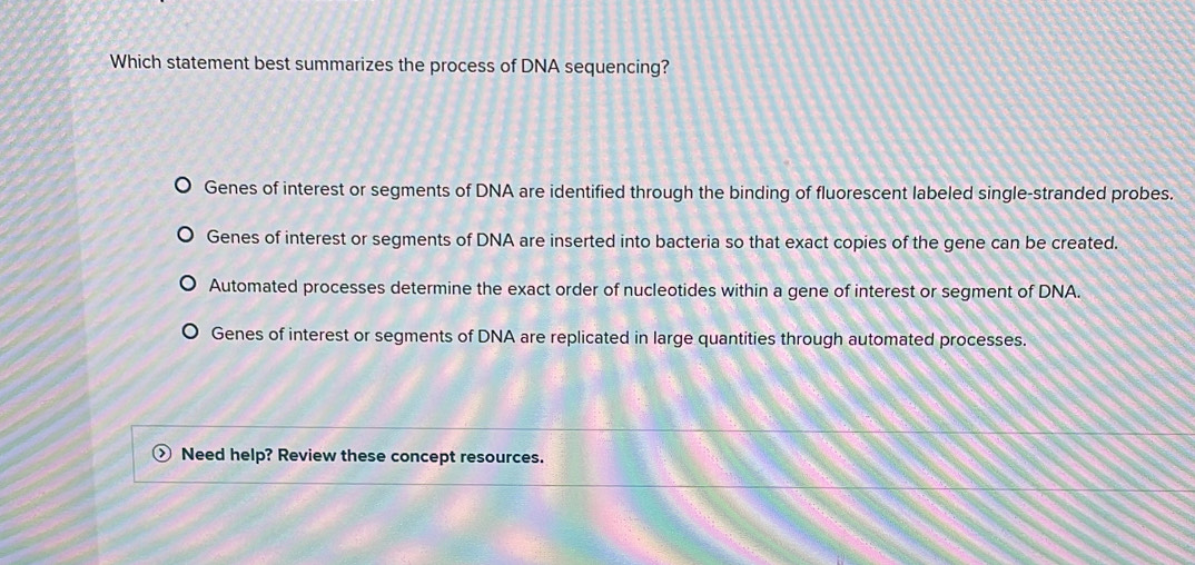 Which statement best summarizes the process of DNA sequencing?
Genes of interest or segments of DNA are identified through the binding of fluorescent labeled single-stranded probes.
Genes of interest or segments of DNA are inserted into bacteria so that exact copies of the gene can be created.
Automated processes determine the exact order of nucleotides within a gene of interest or segment of DNA.
Genes of interest or segments of DNA are replicated in large quantities through automated processes.
Need help? Review these concept resources.