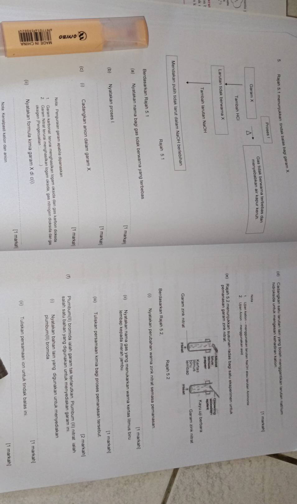 Rajah 5.1 menunjukkan tindak baias bagi garam X.
(d) Cadangkan satu larutan lain yang boleh menggantikan larutan natrium
hidroksida untuk mengesan kehadiran kation
_
Proses I
Gas tidak berwarna terbebas dan
[1 markah]
menyebabkan air kapur keruh
Garam X D
Nota
1. Ujian kation - menggunakan larutan NaOH atau larutan Ammonia
Tambah HCl 2. Ujian Anion - menggunakan asid
(e) Rajah 5.2 menunjukkan susunan radas bagi satu eksperimen untuk
Larutan tidak berwarna X
Tambah larutan NaOH 
Mendakan putih tidak larut dalam NaOH berlebihan
Rajah 5.2
Rajah 5.1
Berdasarkan Rajah 5.2,
Berdasarkan Rajah 5.1 (i) Nyatakan perubahan warna zink nitrat semasa pemanasan
[1 markah]
_
(a) Nyatakan nama bagi gas tidak berwarna yang terbebas.
_
[1 markah]
(ii) Nyatakan nama gas yang menukarkan warna kertas litmus biru
lembap kepada merah jambu
_
_
(b) Nyatakan proses I
[1 markah]
[1 markah]
(iii) Tuliskan persamaan kimia bagi proses pemanasan tersebut.
_
(c) (i) Cadangkan anion dalam garam X
_
[2 markah]
[1 markah]
(f) Plumbum(II) bromida ialah garam tak terlarutkan. Plumbum (II) nitrat ialah
Nota: Penguraian garam apabila dipanaskan salah satu bahan yang digunakan untuk menyediakan garam ini
1. Garam karbonat terurai menghasilkan logam oksida dan gas karbon dioksida
2. Garam Nitrat terurai menghasilkan logam oksida, gas nitrogen dioksida dan gas (i) Nyatakan bahan lain yang digunakan untuk menyediakan
plumbum(II) bromida.
oksigen (Pengecualian_
_
(ii) Nyatakan formula kimia garam X di c(i).
[1 markah]
_
_[1 markah| (ii) Tuliskan persamaan ion untuk tindak balas ini
Nota: Kenalpasti kation dan anion [1 markah]