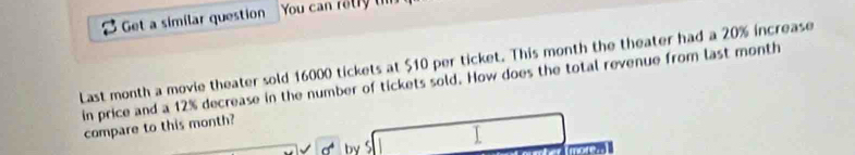 Get a similar question You can retry th 
Last month a movie theater sold 16000 tickets at $10 per ticket. This month the theater had a 20% increase 
in price and a 12% decrease in the number of tickets sold. How does the total revenue from last month
compare to this month? 
by 
more.