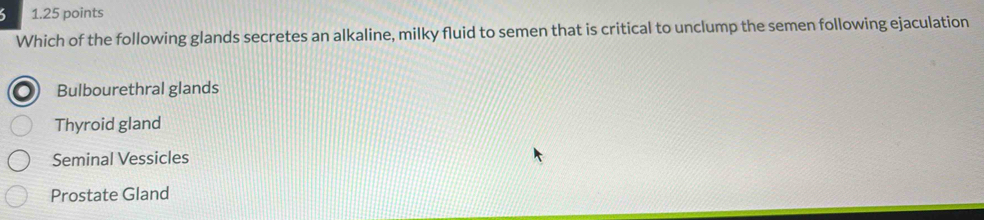 Which of the following glands secretes an alkaline, milky fluid to semen that is critical to unclump the semen following ejaculation
Bulbourethral glands
Thyroid gland
Seminal Vessicles
Prostate Gland